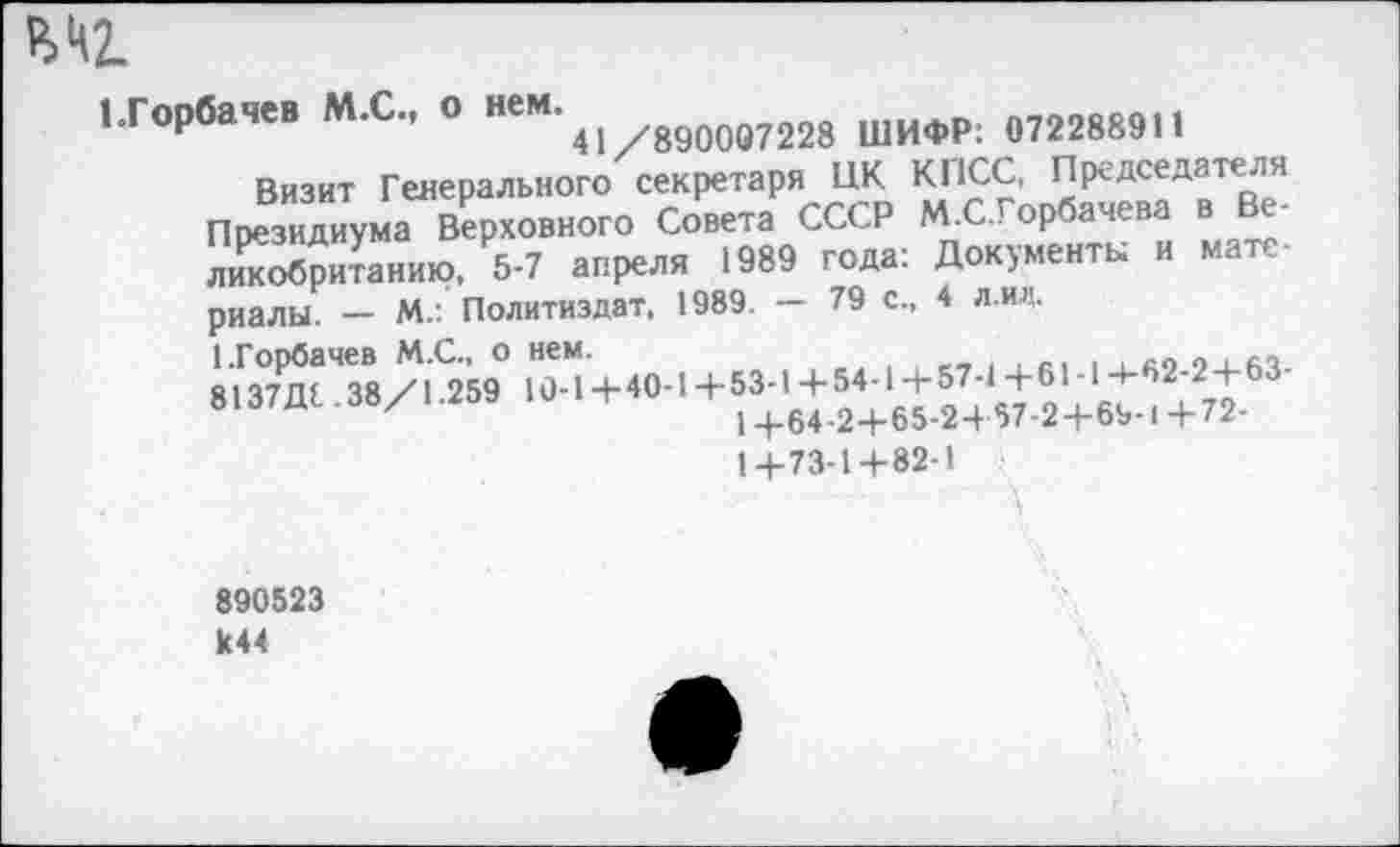 ﻿М2.
’Горбачев М.С., о неМ'41 ,8900в7228 ШИФР: 072288911
Визит Генерального секретаря ЦК КПСС, Председателя Президиума Верховного Совета СССР М.С.Горбачева в Ве-Е5и?анию, 5-7 апреля 1989 года: Документы и материалы. — М.: Политиздат, 1989. — 79 с., 4 л. ин.
1+73-14-82-1
890523 к44